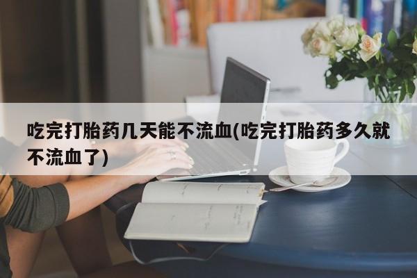 网上哪里买打胎药吃完打胎药几天能不流血(吃完打胎药多久就不流血了)