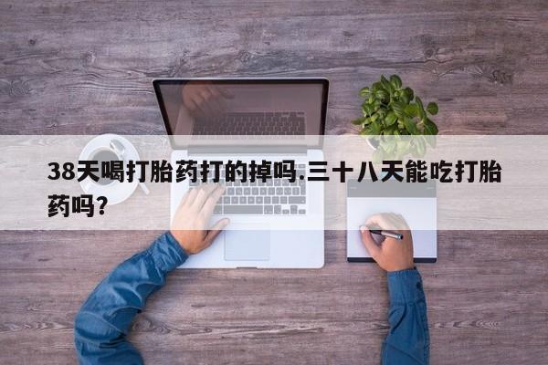 网上哪里买打胎药38天喝打胎药打的掉吗.三十八天能吃打胎药吗？