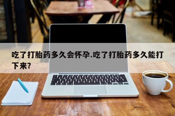 网上哪里买打胎药吃了打胎药多久会怀孕.吃了打胎药多久能打下来？