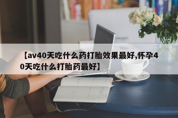 网上哪里买打胎药【av40天吃什么药打胎效果最好,怀孕40天吃什么打胎药最好】