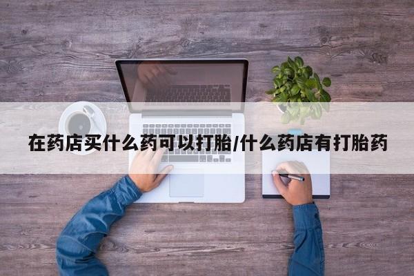 网上哪里买打胎药在药店买什么药可以打胎/什么药店有打胎药