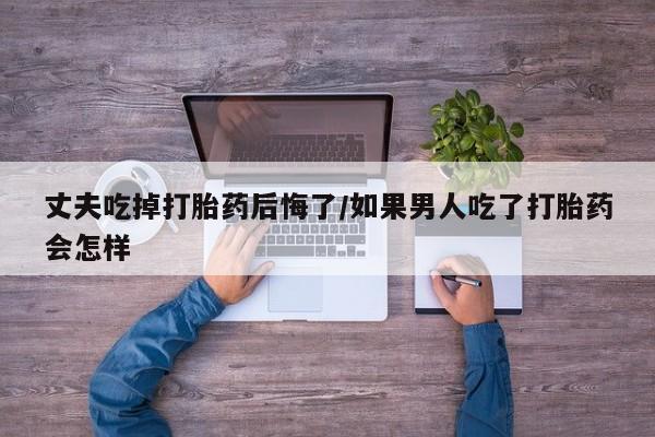 网上哪里买打胎药丈夫吃掉打胎药后悔了/如果男人吃了打胎药会怎样
