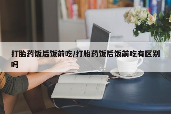 网上哪里买打胎药打胎药饭后饭前吃/打胎药饭后饭前吃有区别吗