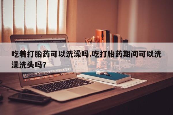网上哪里买打胎药吃着打胎药可以洗澡吗.吃打胎药期间可以洗澡洗头吗？