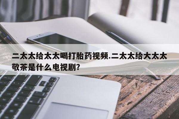 网上哪里买打胎药二太太给太太喝打胎药视频.二太太给大太太敬茶是什么电视剧？