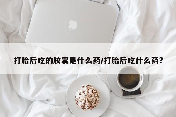 网上哪里买打胎药打胎后吃的胶囊是什么药/打胎后吃什么药?