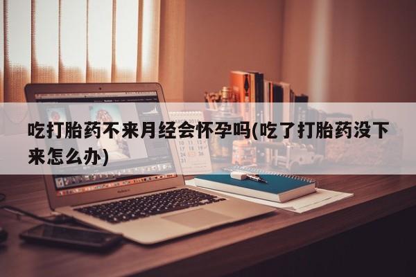 网上哪里买打胎药吃打胎药不来月经会怀孕吗(吃了打胎药没下来怎么办)