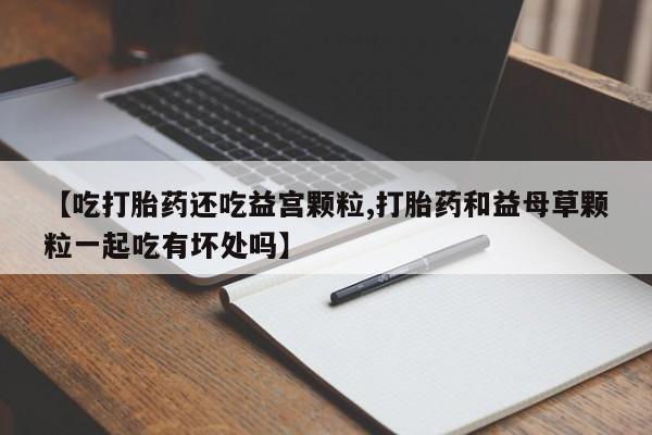 网上哪里买打胎药【吃打胎药还吃益宫颗粒,打胎药和益母草颗粒一起吃有坏处吗】
