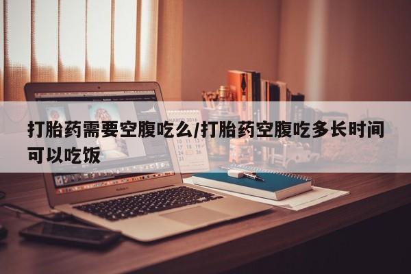 网上哪里买打胎药打胎药需要空腹吃么/打胎药空腹吃多长时间可以吃饭