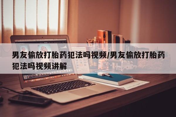 网上哪里买打胎药男友偷放打胎药犯法吗视频/男友偷放打胎药犯法吗视频讲解