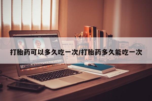 网上哪里买打胎药打胎药可以多久吃一次/打胎药多久能吃一次