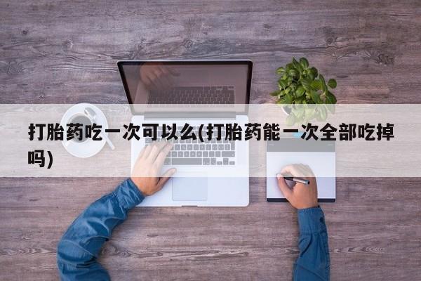 网上哪里买打胎药打胎药吃一次可以么(打胎药能一次全部吃掉吗)