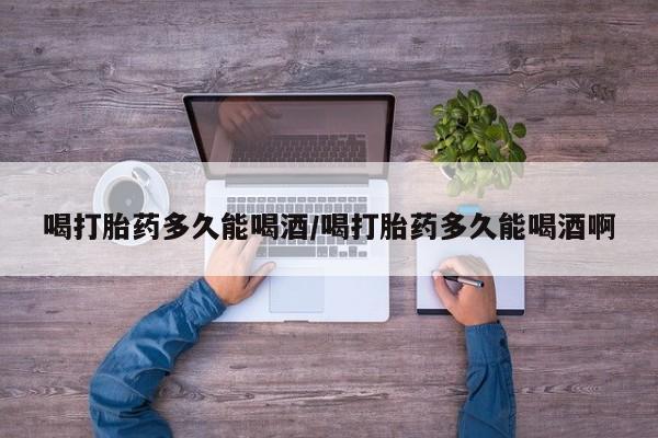 网上哪里买打胎药喝打胎药多久能喝酒/喝打胎药多久能喝酒啊