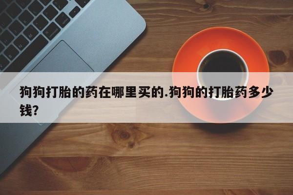 网上哪里买打胎药狗狗打胎的药在哪里买的.狗狗的打胎药多少钱？