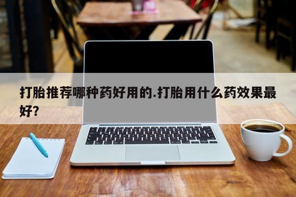 网上哪里买打胎药打胎推荐哪种药好用的.打胎用什么药效果最好？