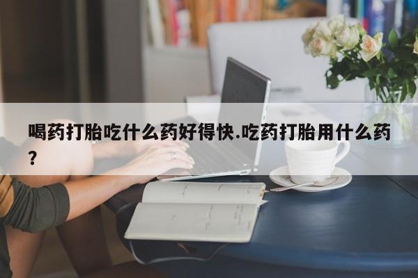 网上哪里买打胎药喝药打胎吃什么药好得快.吃药打胎用什么药？