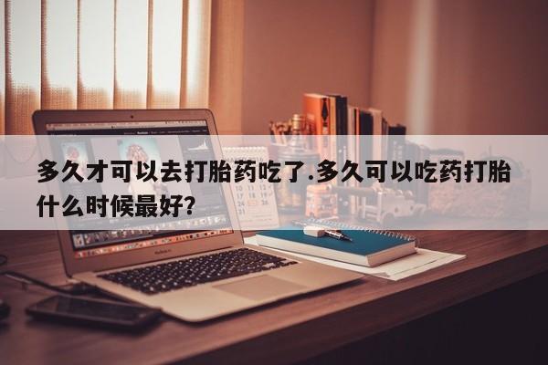 网上哪里买打胎药多久才可以去打胎药吃了.多久可以吃药打胎什么时候最好？