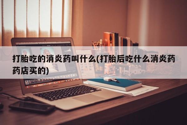 网上哪里买打胎药打胎吃的消炎药叫什么(打胎后吃什么消炎药药店买的)
