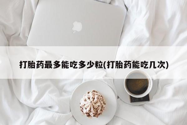 网上哪里买打胎药打胎药最多能吃多少粒(打胎药能吃几次)