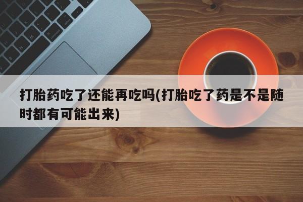 网上哪里买打胎药打胎药吃了还能再吃吗(打胎吃了药是不是随时都有可能出来)