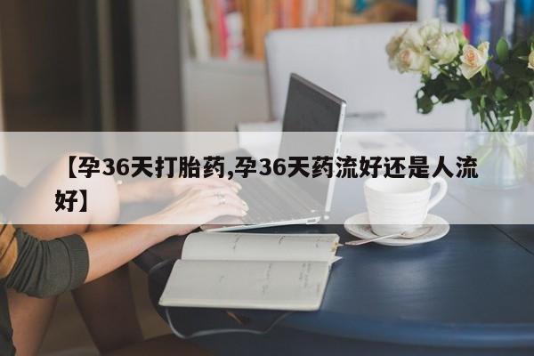 网上哪里买打胎药【孕36天打胎药,孕36天药流好还是人流好】