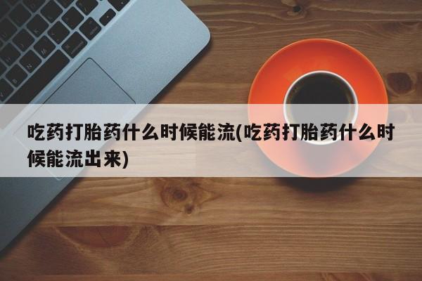 网上哪里买打胎药吃药打胎药什么时候能流(吃药打胎药什么时候能流出来)