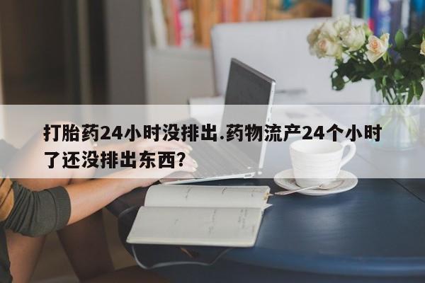 网上哪里买打胎药打胎药24小时没排出.药物流产24个小时了还没排出东西？
