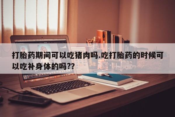 网上哪里买打胎药打胎药期间可以吃猪肉吗.吃打胎药的时候可以吃补身体的吗?？
