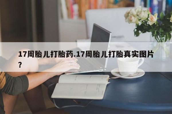 网上哪里买打胎药17周胎儿打胎药.17周胎儿打胎真实图片？