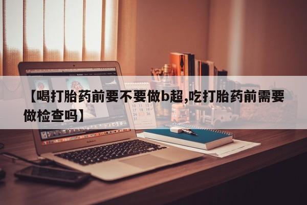 网上哪里买打胎药【喝打胎药前要不要做b超,吃打胎药前需要做检查吗】