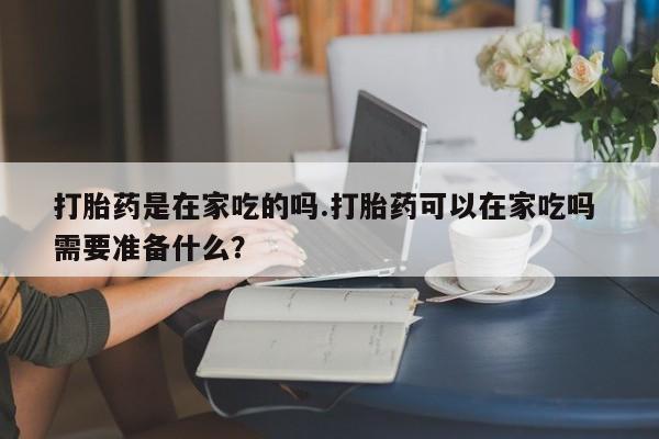 网上哪里买打胎药打胎药是在家吃的吗.打胎药可以在家吃吗 需要准备什么？