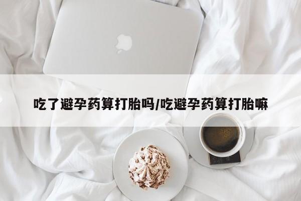 网上哪里买打胎药吃了避孕药算打胎吗/吃避孕药算打胎嘛