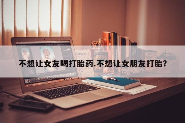 网上哪里买打胎药不想让女友喝打胎药.不想让女朋友打胎？