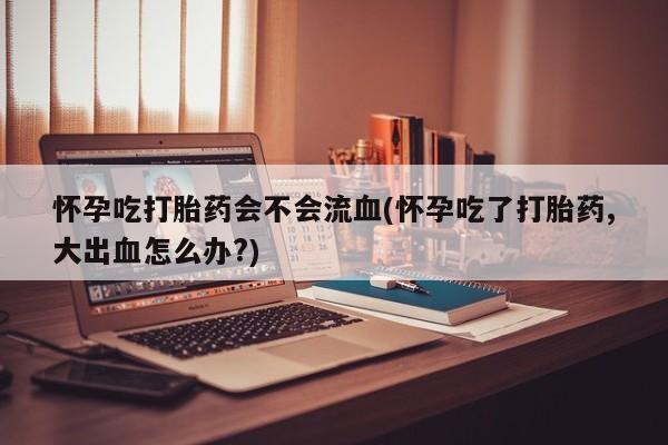 网上哪里买打胎药怀孕吃打胎药会不会流血(怀孕吃了打胎药,大出血怎么办?)