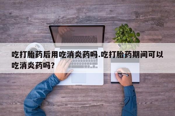 网上哪里买打胎药吃打胎药后用吃消炎药吗.吃打胎药期间可以吃消炎药吗？
