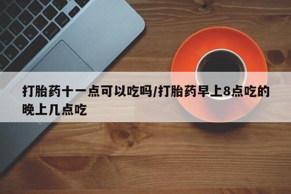 网上哪里买打胎药打胎药十一点可以吃吗/打胎药早上8点吃的晚上几点吃