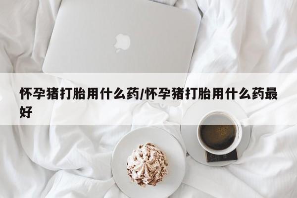 网上哪里买打胎药怀孕猪打胎用什么药/怀孕猪打胎用什么药最好