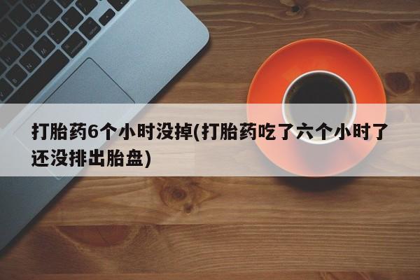 网上哪里买打胎药打胎药6个小时没掉(打胎药吃了六个小时了还没排出胎盘)