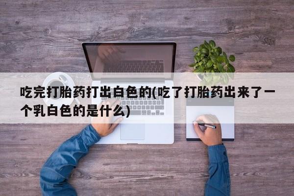 网上哪里买打胎药吃完打胎药打出白色的(吃了打胎药出来了一个乳白色的是什么)