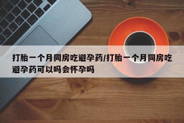 网上哪里买打胎药打胎一个月同房吃避孕药/打胎一个月同房吃避孕药可以吗会怀孕吗