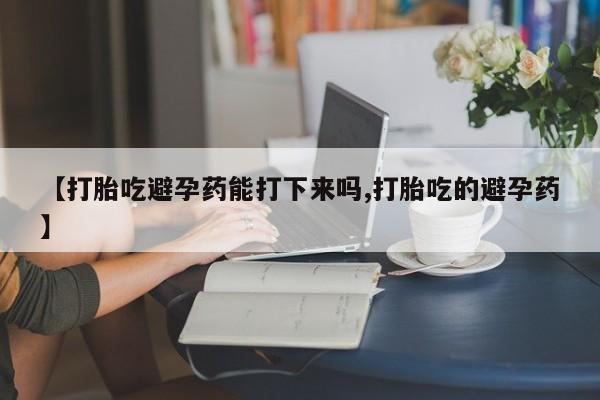 网上哪里买打胎药【打胎吃避孕药能打下来吗,打胎吃的避孕药】