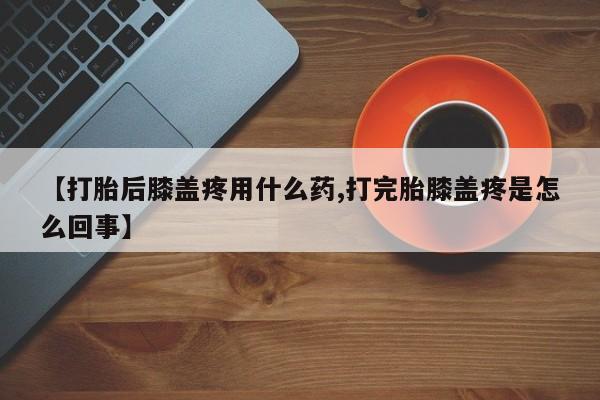 网上哪里买打胎药【打胎后膝盖疼用什么药,打完胎膝盖疼是怎么回事】