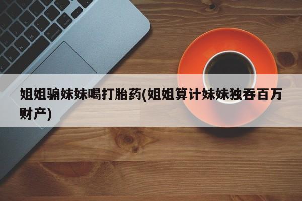 网上哪里买打胎药姐姐骗妹妹喝打胎药(姐姐算计妹妹独吞百万财产)