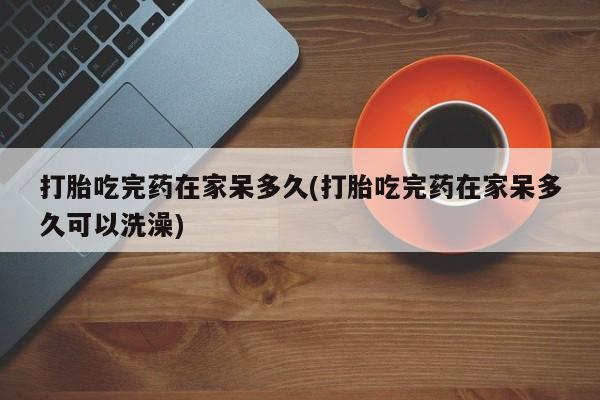 网上哪里买打胎药打胎吃完药在家呆多久(打胎吃完药在家呆多久可以洗澡)