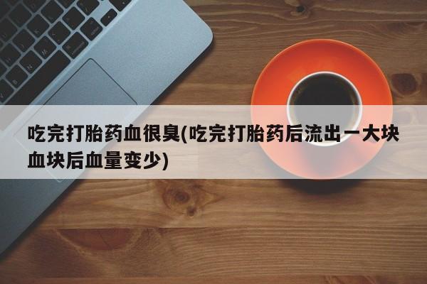 网上哪里买打胎药吃完打胎药血很臭(吃完打胎药后流出一大块血块后血量变少)