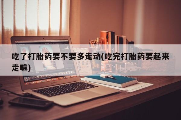 网上哪里买打胎药吃了打胎药要不要多走动(吃完打胎药要起来走嘛)