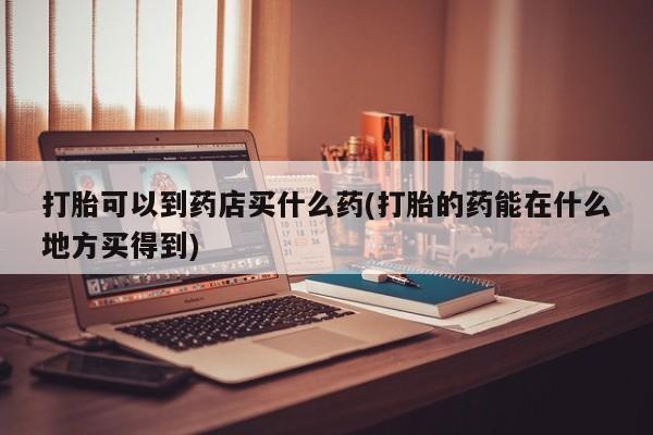 网上哪里买打胎药打胎可以到药店买什么药(打胎的药能在什么地方买得到)